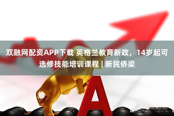双融网配资APP下载 英格兰教育新政，14岁起可选修技能培训课程 | 新民侨梁