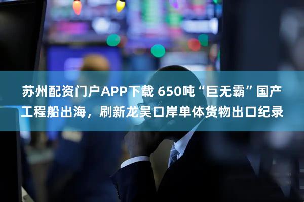 苏州配资门户APP下载 650吨“巨无霸”国产工程船出海，刷新龙吴口岸单体货物出口纪录